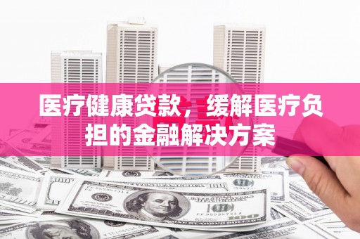 永泰医疗健康贷款，缓解医疗负担的金融解决方案