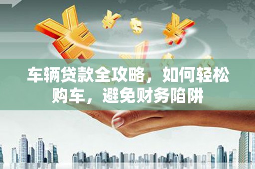 永泰车辆贷款全攻略，如何轻松购车，避免财务陷阱